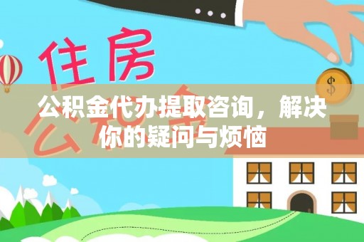 武昌公积金代办提取咨询，解决你的疑问与烦恼