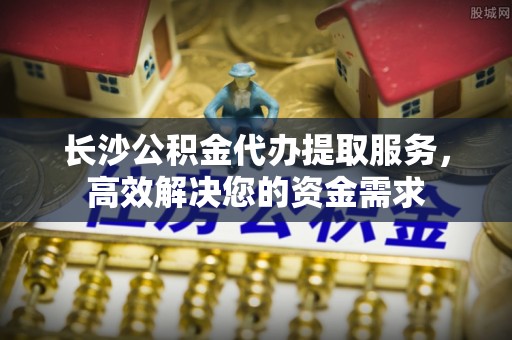 武昌长沙公积金代办提取服务，高效解决您的资金需求