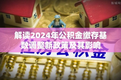 武昌解读2024年公积金缴存基数调整新政策及其影响