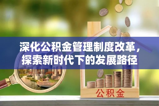 武昌深化公积金管理制度改革，探索新时代下的发展路径