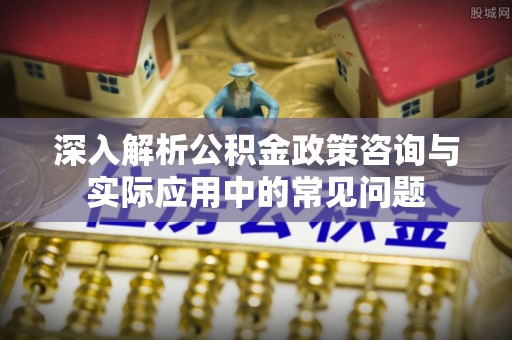 武昌深入解析公积金政策咨询与实际应用中的常见问题
