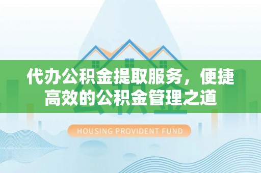 武昌代办公积金提取服务，便捷高效的公积金管理之道