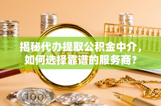 武昌揭秘代办提取公积金中介，如何选择靠谱的服务商？
