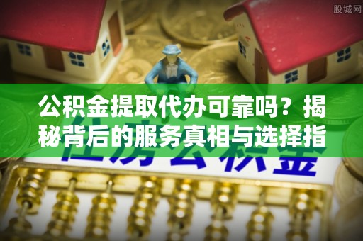 武昌公积金提取代办可靠吗？揭秘背后的服务真相与选择指南