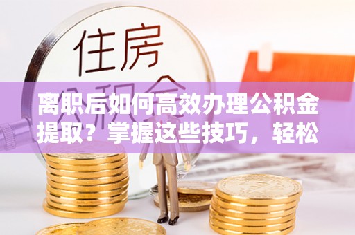 武昌离职后如何高效办理公积金提取？掌握这些技巧，轻松搞定！