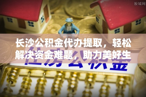 武昌长沙公积金代办提取，轻松解决资金难题，助力美好生活