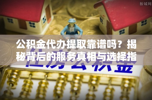 武昌公积金代办提取靠谱吗？揭秘背后的服务真相与选择指南