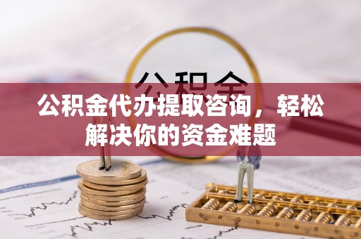 武昌公积金代办提取咨询，轻松解决你的资金难题