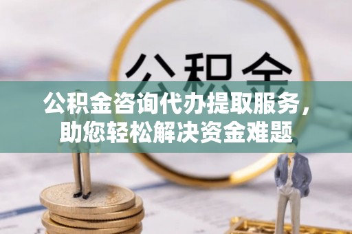 武昌公积金咨询代办提取服务，助您轻松解决资金难题