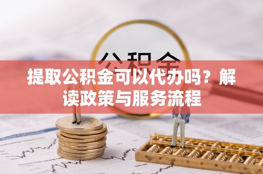 武昌提取公积金可以代办吗？解读政策与服务流程