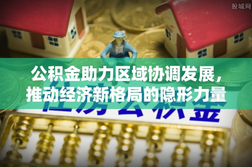 武昌公积金助力区域协调发展，推动经济新格局的隐形力量