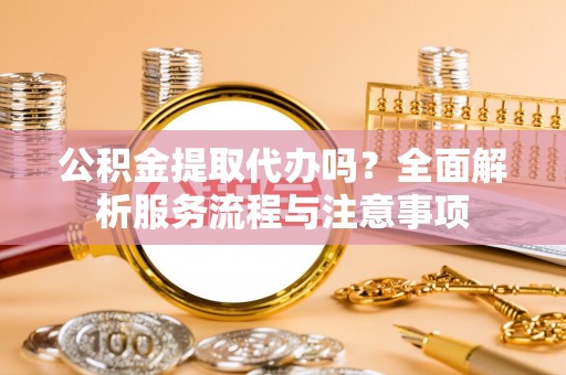 武昌公积金提取代办吗？全面解析服务流程与注意事项