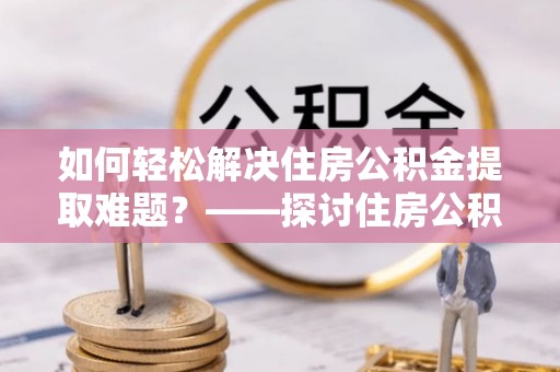 武昌如何轻松解决住房公积金提取难题？——探讨住房公积金提取代办服务