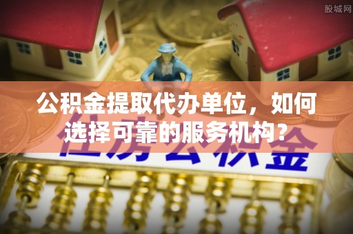 武昌公积金提取代办单位，如何选择可靠的服务机构？