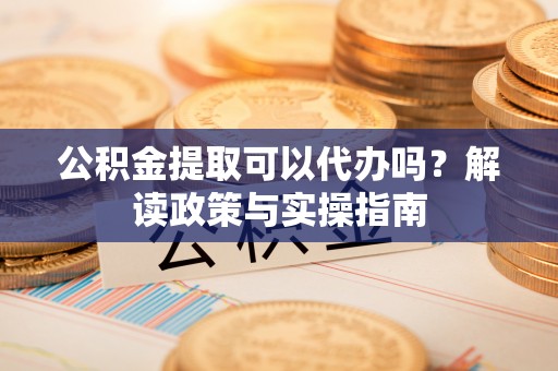 武昌公积金提取可以代办吗？解读政策与实操指南