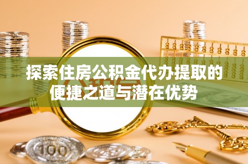 武昌探索住房公积金代办提取的便捷之道与潜在优势