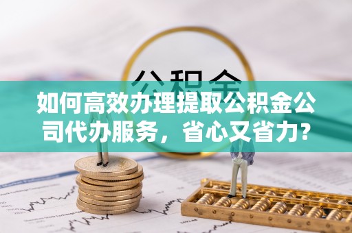 武昌如何高效办理提取公积金公司代办服务，省心又省力？