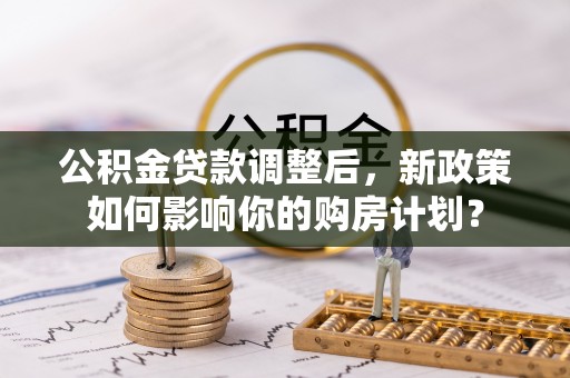 武昌公积金贷款调整后，新政策如何影响你的购房计划？