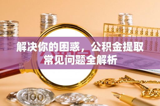 武昌解决你的困惑，公积金提取常见问题全解析
