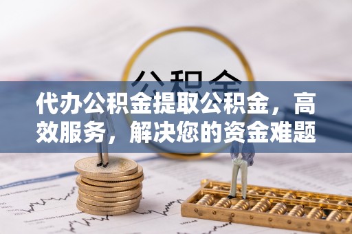 武昌代办公积金提取公积金，高效服务，解决您的资金难题