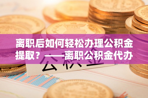 武昌离职后如何轻松办理公积金提取？——离职公积金代办提取服务详解