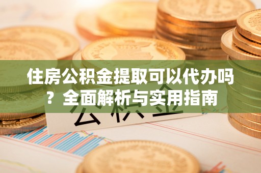 武昌住房公积金提取可以代办吗？全面解析与实用指南