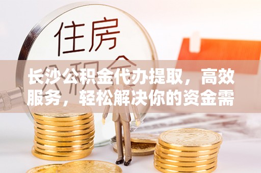 武昌长沙公积金代办提取，高效服务，轻松解决你的资金需求