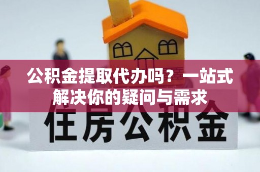 武昌公积金提取代办吗？一站式解决你的疑问与需求