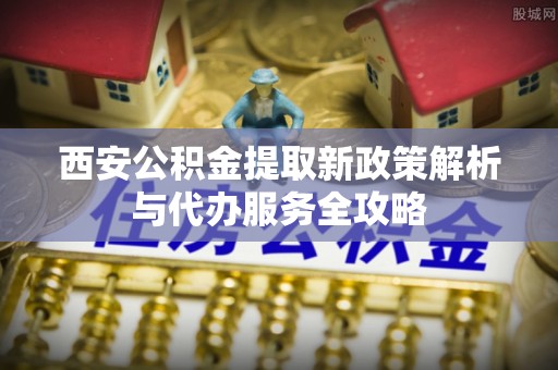 武昌西安公积金提取新政策解析与代办服务全攻略