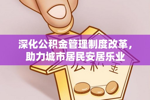 武昌深化公积金管理制度改革，助力城市居民安居乐业