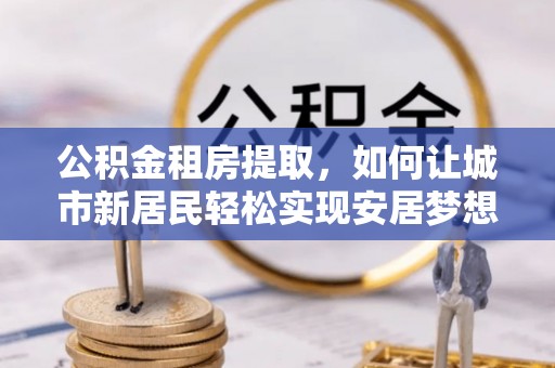 武昌公积金租房提取，如何让城市新居民轻松实现安居梦想