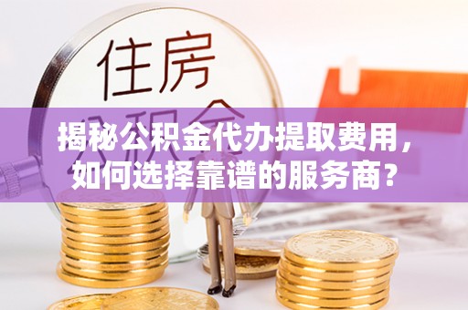 武昌揭秘公积金代办提取费用，如何选择靠谱的服务商？