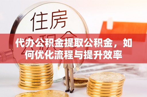 武昌代办公积金提取公积金，如何优化流程与提升效率