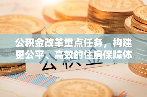 武昌公积金改革重点任务，构建更公平、高效的住房保障体系