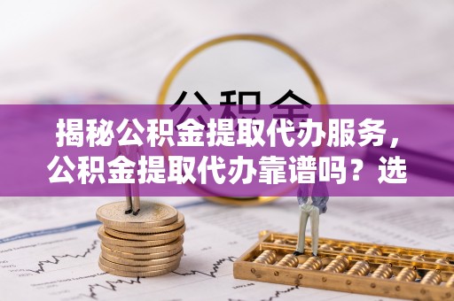 武昌揭秘公积金提取代办服务，公积金提取代办靠谱吗？选择需谨慎