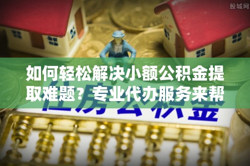 武昌如何轻松解决小额公积金提取难题？专业代办服务来帮忙