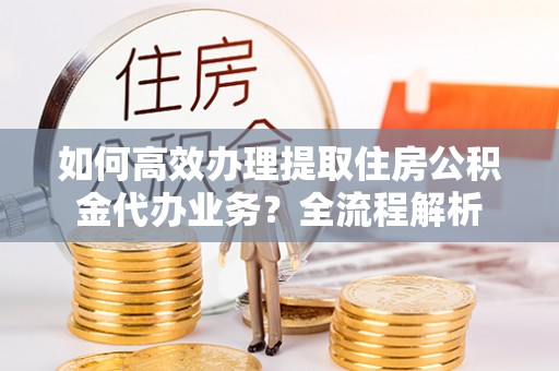 武昌如何高效办理提取住房公积金代办业务？全流程解析