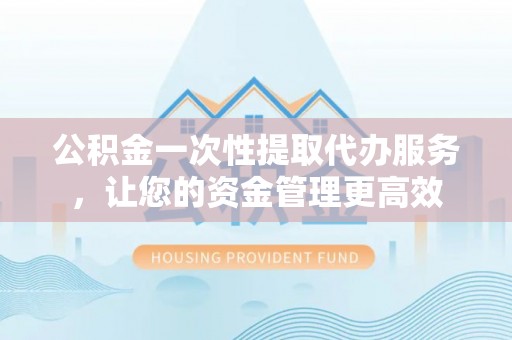 武昌公积金一次性提取代办服务，让您的资金管理更高效