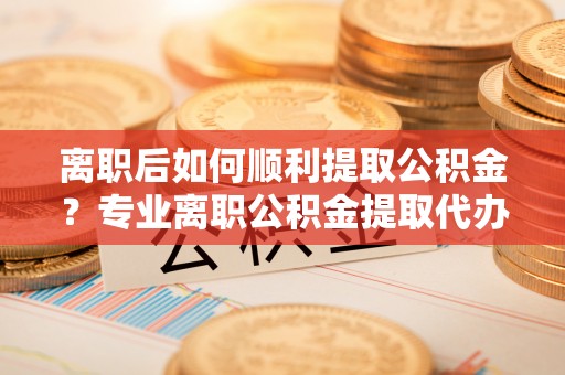 武昌离职后如何顺利提取公积金？专业离职公积金提取代办服务指南