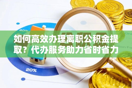 武昌如何高效办理离职公积金提取？代办服务助力省时省力
