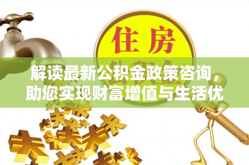 武昌解读最新公积金政策咨询，助您实现财富增值与生活优化