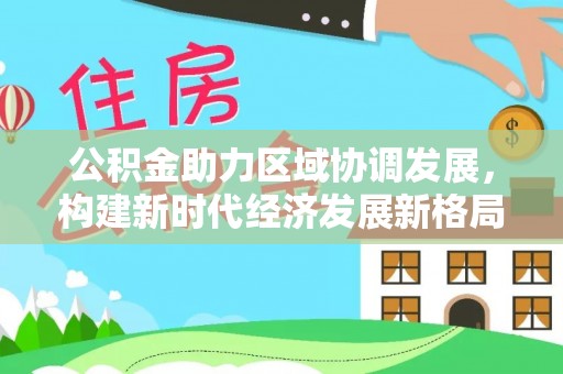 武昌公积金助力区域协调发展，构建新时代经济发展新格局