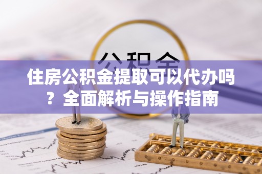 武昌住房公积金提取可以代办吗？全面解析与操作指南