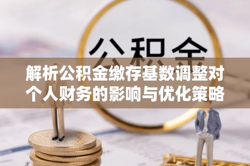 武昌解析公积金缴存基数调整对个人财务的影响与优化策略