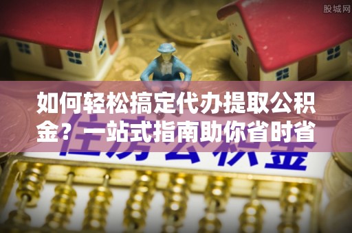 武昌如何轻松搞定代办提取公积金？一站式指南助你省时省心