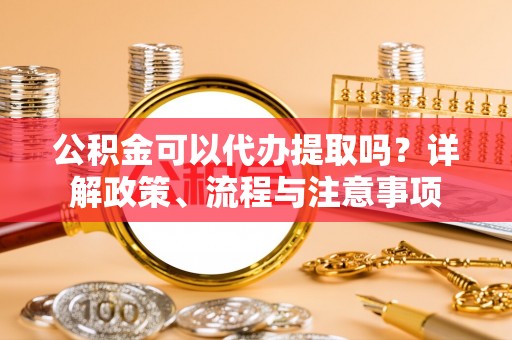 武昌公积金可以代办提取吗？详解政策、流程与注意事项