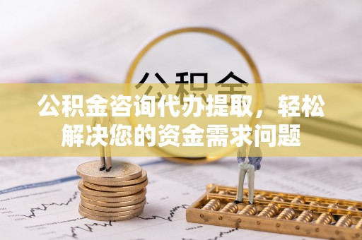 武昌公积金咨询代办提取，轻松解决您的资金需求问题