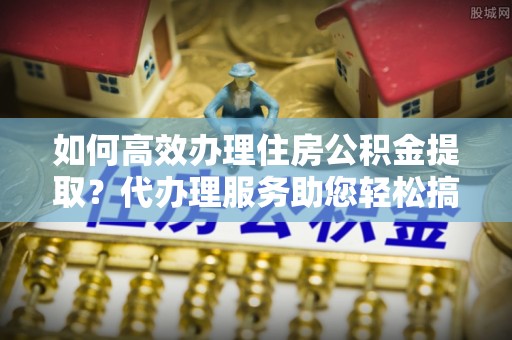 武昌如何高效办理住房公积金提取？代办理服务助您轻松搞定
