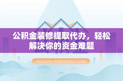 武昌公积金装修提取代办，轻松解决你的资金难题