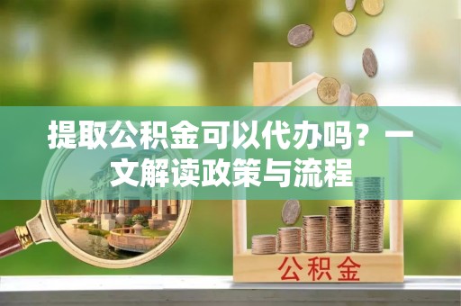 武昌提取公积金可以代办吗？一文解读政策与流程